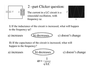 The current in a LC circuit is a
sinusoidal oscillation, with
frequency ω.
I) If the inductance of the circuit is increased, what will happen
to the frequency ω?
a) increases b) decreases c) doesn’t change
II) If the capacitance of the circuit is increased, what will
happen to the frequency?
a) increases b) decreases c) doesn’t change
2 –part Clicker question:
1
LC
ω =
 