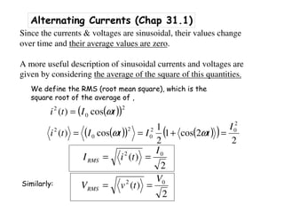 Alternating Currents (Chap 31.1)
Since the currents & voltages are sinusoidal, their values change
over time and their average values are zero.
A more useful description of sinusoidal currents and voltages are
given by considering the average of the square of this quantities.
We define the RMS (root mean square), which is the
square root of the average of ,
( )( )2
0
2
cos)( tIti ω=
( )( ) ( )( )
2
2cos1
2
1
cos)(
2
02
0
2
0
2 I
tItIti =+== ωω
2
)( 02 I
tiIRMS ==
2
)( 02 V
tvVRMS ==Similarly:
 