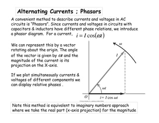 Alternating Currents ; Phasors
A convenient method to describe currents and voltages in AC
circuits is “Phasors”. Since currents and voltages in circuits with
capacitors & inductors have different phase relations, we introduce
a phasor diagram. For a current,
We can represent this by a vector
rotating about the origin. The angle
of the vector is given by ωt and the
magnitude of the current is its
projection on the X-axis.
If we plot simultaneously currents &
voltages of different components we
can display relative phases .
( )tIi ωcos=
Note this method is equivalent to imaginary numbers approach
where we take the real part (x-axis projection) for the magnitude
 
