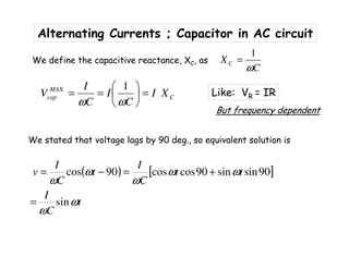 Alternating Currents ; Capacitor in AC circuit
We stated that voltage lags by 90 deg., so equivalent solution is
( ) [ ]
t
C
I
tt
C
I
t
C
I
v
ω
ω
ωω
ω
ω
ω
sin
90sinsin90coscos90cos
=
+=−=
1
C
XC
ω
=We define the capacitive reactance, XC, as
C
MAX
cap XI
C
I
C
I
V =





==
ωω
1
Like: VR = IR
But frequency dependent
 