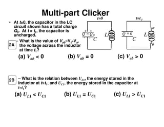 Multi-part Clicker
• At t=0, the capacitor in the LC
circuit shown has a total charge
Q0. At t = t1, the capacitor is
uncharged.
– What is the value of Vab=Vb-Va,
the voltage across the inductor
at time t1?
(a) Vab < 0 (b) Vab = 0 (c) Vab > 0
(a) UL1 < UC1 (b) UL1 = UC1 (c) UL1 > UC1
– What is the relation between UL1, the energy stored in the
inductor at t=t1, and UC1, the energy stored in the capacitor at
t=t1?
2B
2A
L
C
L
C
+ +
- -
Q = 0Q Q= 0
t=0 t=t1
a
b
 