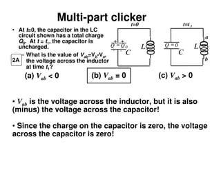 Multi-part clicker
• At t=0, the capacitor in the LC
circuit shown has a total charge
Q0. At t = t1, the capacitor is
uncharged.
– What is the value of Vab=Vb-Va,
the voltage across the inductor
at time t1?
(a) Vab < 0 (b) Vab = 0 (c) Vab > 0
2A
• Vab is the voltage across the inductor, but it is also
(minus) the voltage across the capacitor!
• Since the charge on the capacitor is zero, the voltage
across the capacitor is zero!
L
C
L
C
+ +
- -
Q = 0Q Q= 0
t=0 t=t1
a
b
 