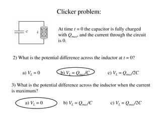 At time t = 0 the capacitor is fully charged
with Qmax, and the current through the circuit
is 0.
2) What is the potential difference across the inductor at t = 0?
a) VL = 0 b) VL = Qmax/C c) VL = Qmax/2C
3) What is the potential difference across the inductor when the current
is maximum?
a) VL = 0 b) VL = Qmax/C c) VL = Qmax/2C
Clicker problem:
 