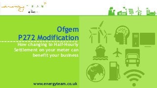 Ofgem
P272 Modification
How changing to Half-Hourly
Settlement on your meter can
benefit your business
www.energyteam.co.uk
 