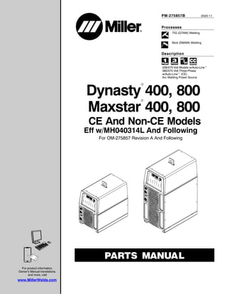 Processes
Description
TIG (GTAW) Welding
Stick (SMAW) Welding
PM-275857B 2020-11
Eff w/MH040314L And Following
For OM-275857 Revision A And Following
CE And Non-CE Models
208/575 Volt Models w/Auto-Linet
380/575 Volt Three-Phase
w/Auto-Linet (CE)
Arc Welding Power Source
Maxstar 400, 800
Dynasty 400, 800
R
R
For product information,
Owner’s Manual translations,
and more, visit
www.MillerWelds.com
 