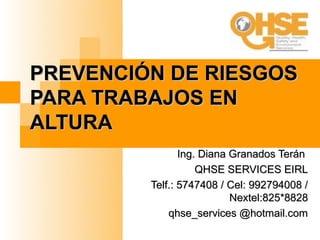 PREVENCIÓN DE RIESGOS
PARA TRABAJOS EN
ALTURA
                Ing. Diana Granados Terán
                    QHSE SERVICES EIRL
         Telf.: 5747408 / Cel: 992794008 /
                           Nextel:825*8828
             qhse_services @hotmail.com
 