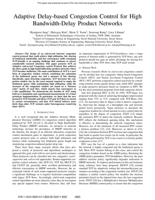 This paper was presented as part of the main technical program at IEEE INFOCOM 2011




 Adaptive Delay-based Congestion Control for High
        Bandwidth-Delay Product Networks
                  Hyungsoo Jung∗, Shin-gyu Kim† , Heon Y. Yeom† , Sooyong Kang‡, Lavy Libman∗
                       ∗ School
                             of Information Technologies, University of Sydney, NSW 2006, Australia
                    † School
                           of Computer Science & Engineering, Seoul National University, Seoul, Korea
                    ‡ Division of Computer Science & Engineering, Hanyang University, Seoul, Korea

       Email: {hyungsoo.jung, lavy.libman}@sydney.edu.au, {sgkim, yeom}@dcslab.snu.ac.kr, sykang@hanyang.ac.kr


   Abstract—The design of an end-to-end Internet congestion          an important requirement of TCP-friendliness; since a large
control protocol that could achieve high utilization, fair sharing   portion of Internet trafﬁc is generated by TCP ﬂows, any new
of bottleneck bandwidth, and fast convergence while remaining        protocol should not gain an unfair advantage by leaving less
TCP-friendly is an ongoing challenge that continues to attract
considerable research attention. This paper presents ACP, an         bandwidth to other TCP ﬂows than TCP itself would.
Adaptive end-to-end Congestion control Protocol that achieves
the above goals in high bandwidth-delay product networks where       A. Related Work
TCP becomes inefﬁcient. The main contribution of ACP is a new           Previous research efforts in end-to-end congestion control
form of congestion window control, combining the estimation          can be divided into two categories: Delay-based Congestion
of the bottleneck queue size and a measure of fair sharing.
Speciﬁcally, upon detecting congestion, ACP decreases the con-       Control (DCC) and Packet loss-based Congestion Control
gestion window size by the exact amount required to empty the        (PCC). PCC performs congestion control reactively by consid-
bottleneck queue while maintaining high utilization, while the       ering extreme events (packet drops) only, while DCC attempts
increases of the congestion window are based on a “fairness          to make proactive decisions based on variations in RTT. We
ratio” metric of each ﬂow, which ensures fast convergence to         list the most prominent proposals from both categories below.
a fair equilibrium. We demonstrate the beneﬁts of ACP using
both ns-2 simulation and experimental measurements of a Linux           Jain ﬁrst proposed DCC in [9]. In 1994, TCP-Vegas was
prototype implementation. In particular, we show that the new        proposed with the claim of achieving throughput improvement
protocol is TCP-friendly and allows TCP and ACP ﬂows to coexist      ranging from 37% to 71% compared with TCP-Reno [10],
in various circumstances, and that ACP indeed behaves more           [11]. An innovative idea in Vegas is that it detects congestion
fairly than other TCP variants under heterogeneous round-trip        by observing the change of a throughput rate and prevents
times (RTT).
                                                                     packet losses proactively. Vegas increases or decreases the
                                                                     congestion window by a ﬁxed amount in every control interval,
                      I. I NTRODUCTION
                                                                     regardless of the degree of congestion. FAST [12] adopts
   It is well recognized that the Additive Increase Multi-           the minimum RTT to detect the network condition. Because
plicative Decrease (AIMD) [1] congestion control algorithm           RTT reﬂects the bottleneck queuing delay, this mechanism
employed by TCP [2]–[4] is ill-suited to High Bandwidth-             is effective in determining the network congestion status.
Delay Product (HBDP) networks. As advances in network                However, use of the minimum of all measured RTT creates
technology increase the prevalence of HBDP networks in               a fairness problem [13], [14]. Moreover, as shown in [15],
the Internet, the design of an efﬁcient alternative congestion       [16], the correlation between RTT increase and congestion that
control mechanism gains in importance. A good congestion             later leads to packet loss events can be weak; in particular, the
control protocol aims to achieve both high utilization and           RTT probe performed by TCP is too coarse to correctly predict
fairness while maintaining low bottleneck queue length and           congestion events [17].
minimizing congestion-induced packet drop rate.                         PCC uses the loss of a packet as a clear indication that
   There have been many research efforts that have pro-              the network is highly congested and the bottleneck queue is
posed a variety of protocols and algorithmic techniques to           full. Most TCP variants belong to this class, and control the
approach this goal, each with its own merits and shortcomings.       congestion window based on the AIMD policy. Retaining the
These protocols can be classiﬁed into two categories: router-        AIMD policy guarantees TCP-friendliness. However, the pure
supported and end-to-end approaches. Router-supported con-           additive increase policy signiﬁcantly degrades utilization in
gestion control schemes, like XCP [5], VCP [6], MLCP [7],            HBDP networks. To improve performance in this environment,
and CLTCP [8], generally show excellent performance and              many solutions have been proposed. HSTCP [18] extends
efﬁcient convergence in HBDP networks. However, the in-              standard TCP by adaptively setting the increase/decrease pa-
cremental rollout of such router-supported protocols remains         rameters according to the congestion window size. HTCP [19]
a signiﬁcant challenge, as it requires backward compatibility        employs a similar control policy, but modiﬁes the increase
with legacy TCP ﬂows. Accordingly, end-to-end congestion             parameter based on the elapsed time since the last congestion
control algorithms are more attractive since they do not require     event. STCP [20] has a Multiplicative Increase Multiplicative
any special support from routers. However, they still have           Decrease (MIMD) control policy to ensure that the congestion




      978-1-4244-9920-5/11/$26.00 ©2011 IEEE                    2885
 