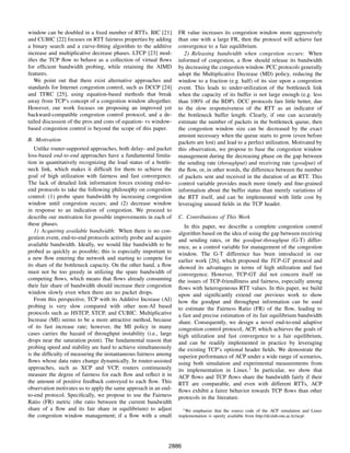 window can be doubled in a ﬁxed number of RTTs. BIC [21]          FR value increases its congestion window more aggressively
and CUBIC [22] focuses on RTT fairness properties by adding       than one with a large FR, then the protocol will achieve fast
a binary search and a curve-ﬁtting algorithm to the additive      convergence to a fair equilibrium.
increase and multiplicative decrease phases. LTCP [23] mod-          2) Releasing bandwidth when congestion occurs: When
iﬁes the TCP ﬂow to behave as a collection of virtual ﬂows        informed of congestion, a ﬂow should release its bandwidth
for efﬁcient bandwidth probing, while retaining the AIMD          by decreasing the congestion window. PCC protocols generally
features.                                                         adopt the Multiplicative Decrease (MD) policy, reducing the
   We point out that there exist alternative approaches and       window to a fraction (e.g. half) of its size upon a congestion
standards for Internet congestion control, such as DCCP [24]      event. This leads to under-utilization of the bottleneck link
and TFRC [25], using equation-based methods that break            when the capacity of its buffer is not large enough (e.g. less
away from TCP’s concept of a congestion window altogether.        than 100% of the BDP). DCC protocols fare little better, due
However, our work focuses on proposing an improved yet            to the slow responsiveness of the RTT as an indicator of
backward-compatible congestion control protocol, and a de-        the bottleneck buffer length. Clearly, if one can accurately
tailed discussion of the pros and cons of equation- vs window-    estimate the number of packets in the bottleneck queue, then
based congestion control is beyond the scope of this paper.       the congestion window size can be decreased by the exact
                                                                  amount necessary when the queue starts to grow (even before
B. Motivation                                                     packets are lost) and lead to a perfect utilization. Motivated by
   Unlike router-supported approaches, both delay- and packet     this observation, we propose to base the congestion window
loss-based end-to-end approaches have a fundamental limita-       management during the decreasing phase on the gap between
tion in quantitatively recognizing the load status of a bottle-   the sending rate (throughput) and receiving rate (goodput) of
neck link, which makes it difﬁcult for them to achieve the        the ﬂow, or, in other words, the difference between the number
goal of high utilization with fairness and fast convergence.      of packets sent and received in the duration of an RTT. This
The lack of detailed link information forces existing end-to-     control variable provides much more timely and ﬁne-grained
end protocols to take the following philosophy on congestion      information about the buffer status than merely variations of
control: (1) probe spare bandwidth by increasing congestion       the RTT itself, and can be implemented with little cost by
window until congestion occurs; and (2) decrease window           leveraging unused ﬁelds in the TCP header.
in response to an indication of congestion. We proceed to
describe our motivation for possible improvements in each of      C. Contributions of This Work
these phases.                                                        In this paper, we describe a complete congestion control
   1) Acquiring available bandwidth: When there is no con-        algorithm based on the idea of using the gap between receiving
gestion event, end-to-end protocols actively probe and acquire    and sending rates, or the goodput-throughput (G-T) differ-
available bandwidth. Ideally, we would like bandwidth to be       ence, as a control variable for management of the congestion
probed as quickly as possible; this is especially important to    window. The G-T difference has been introduced in our
a new ﬂow entering the network and starting to compete for        earlier work [26], which proposed the TCP-GT protocol and
its share of the bottleneck capacity. On the other hand, a ﬂow    showed its advantages in terms of high utilization and fast
must not be too greedy in utilizing the spare bandwidth of        convergence. However, TCP-GT did not concern itself on
competing ﬂows, which means that ﬂows already consuming           the issues of TCP-friendliness and fairness, especially among
their fair share of bandwidth should increase their congestion    ﬂows with heterogeneous RTT values. In this paper, we build
window slowly even when there are no packet drops.                upon and signiﬁcantly extend our previous work to show
   From this perspective, TCP with its Additive Increase (AI)     how the goodput and throughput information can be used
probing is very slow compared with other non-AI based             to estimate the Fairness Ratio (FR) of the ﬂow, leading to
protocols such as HSTCP, STCP, and CUBIC. Multiplicative          a fast and precise estimation of its fair equilibrium bandwidth
Increase (MI) seems to be a more attractive method, because       share. Consequently, we design a novel end-to-end adaptive
of its fast increase rate; however, the MI policy in many         congestion control protocol, ACP, which achieves the goals of
cases carries the hazard of throughput instability (i.e., large   high utilization and fast convergence to a fair equilibrium,
drops near the saturation point). The fundamental reason that     and can be readily implemented in practice by leveraging
probing speed and stability are hard to achieve simultaneously    the existing TCP’s optional header ﬁelds. We demostrate the
is the difﬁculty of measuring the instantaneous fairness among    superior performance of ACP under a wide range of scenarios,
ﬂows whose data rates change dynamically. In router-assisted      using both simulation and experimental measurements from
approaches, such as XCP and VCP, routers continuously             its implementation in Linux.1 In particular, we show that
measure the degree of fairness for each ﬂow and reﬂect it in      ACP ﬂows and TCP ﬂows share the bandwidth fairly if their
the amount of positive feedback conveyed to each ﬂow. This        RTT are comparable, and even with different RTTs, ACP
observation motivates us to apply the same approach in an end-    ﬂows exhibit a fairer behavior towards TCP ﬂows than other
to-end protocol. Speciﬁcally, we propose to use the Fairness      protocols in the literature.
Ratio (FR) metric (the ratio between the current bandwidth
share of a ﬂow and its fair share in equilibrium) to adjust         1 We emphasize that the source code of the ACP simulation and Linux
the congestion window management; if a ﬂow with a small           implementation is openly available from http://dcslab.snu.ac.kr/acp/.




                                                             2886
 