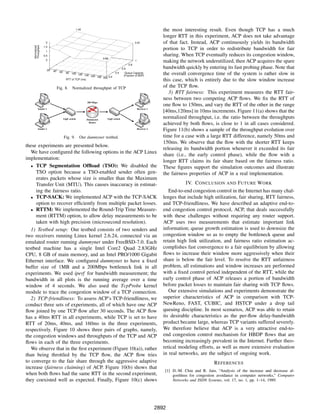 1.42                                                    the most interesting result. Even though TCP has a much
                                                                                                     longer RTT in this experiment, ACP does not take advantage
                  2                                                                      0.91        of that fact. Instead, ACP continuously yields its bandwidth
    Throughput
    Normalized



                 1.5
                  1
                                                                                                     portion to TCP in order to redistribute bandwidth for fair
                 0.5                                                                                 sharing. When TCP eventually reduces its congestion window,
                                                             0.66
                  0                                                                      1           making the network underutilized, then ACP acquires the spare
                                                                                   0.8

                   20
                                                                             0.6                     bandwidth quickly by entering its fast probing phase. Note that
                        40    60    80  100 120
                                                 140 160
                                                                       0.4     Queue Capacity
                                                                              (Fraction of BDP)
                                                                                                     the overall convergence time of the system is rather slow in
                                                         180 200 0.2
                                    RTT of TCP (ms)                                                  this case, which is entirely due to the slow window increase
                             Fig. 8.     Normalized throughput of TCP                                of the TCP ﬂow.
                                                                                                        3) RTT fairness: This experiment measures the RTT fair-
                                                                                                     ness between two competing ACP ﬂows. We ﬁx the RTT of
                                                                                                     one ﬂow to 150ms, and vary the RTT of the other in the range
                                                                                                     [40ms,120ms] in 10ms increments. Figure 11(a) shows that the
                                                                                                     normalized throughput, i.e. the ratio between the throughputs
                                                                                                     achieved by both ﬂows, is close to 1 in all cases considered.
                                                                                                     Figure 11(b) shows a sample of the throughput evolution over
                                   Fig. 9.     Our dummynet testbed.                                 time for a case with a large RTT difference, namely 50ms and
                                                                                                     150ms. We observe that the ﬂow with the shorter RTT keeps
these experiments are presented below.
                                                                                                     releasing its bandwidth portion whenever it exceeded its fair
   We have conﬁgured the following options in the ACP Linux
                                                                                                     share (i.e., the early control phase), while the ﬂow with a
implementation:
                                                                                                     longer RTT claims its fair share based on the fairness ratio.
   • TCP Segmentation Ofﬂoad (TSO): We disabled the                                                  These ﬁgures support the simulation outcomes and illustrate
     TSO option because a TSO-enabled sender often gen-                                              the fairness properties of ACP in a real implementation.
     erates packets whose size is smaller than the Maximum
     Transfer Unit (MTU). This causes inaccuracy in estimat-                                                     IV. C ONCLUSION       AND   F UTURE W ORK
     ing the fairness ratio.                                                                            End-to-end congestion control in the Internet has many chal-
   • TCP-SACK: We implemented ACP with the TCP-SACK                                                  lenges that include high utilization, fair sharing, RTT fairness,
     option to recover efﬁciently from multiple packet losses.                                       and TCP-friendliness. We have described an adaptive end-to-
   • RTTM: We implemented the Round-Trip Time Measure-                                               end congestion control protocol, ACP, that deals successfully
     ment (RTTM) option, to allow delay measurements to be                                           with these challenges without requiring any router support.
     taken with high precision (microsecond resolution).                                             ACP uses two measurements that estimate important link
   1) Testbed setup: Our testbed consists of two senders and                                         information; queue growth estimation is used to downsize the
two receivers running Linux kernel 2.6.24, connected via an                                          congestion window so as to empty the bottleneck queue and
emulated router running dummynet under FreeBSD-7.0. Each                                             retain high link utilization, and fairness ratio estimation ac-
testbed machine has a single Intel Core2 Quad 2.83GHz                                                complishes fast convergence to a fair equilibrium by allowing
CPU, 8 GB of main memory, and an Intel PRO/1000 Gigabit                                              ﬂows to increase their window more aggressively when their
Ethernet interface. We conﬁgured dummynet to have a ﬁxed                                             share is below the fair level. To resolve the RTT unfairness
buffer size of 1MB and a 200Mbps bottleneck link in all                                              problem, all estimations and window increases are performed
experiments. We used iperf for bandwidth measurement; the                                            with a ﬁxed control period independent of the RTT, while the
bandwidth in all plots is the running average over a time                                            early control phase of ACP releases a portion of bandwidth
window of 4 seconds. We also used the TcpProbe kernel                                                before packet losses to maintain fair sharing with TCP ﬂows.
module to trace the congestion window of a TCP connection.                                              Our extensive simulations and experiments demonstrate the
   2) TCP-friendliness: To assess ACP’s TCP-friendliness, we                                         superior characteristics of ACP in comparison with TCP-
conduct three sets of experiments, all of which have one ACP                                         NewReno, FAST, CUBIC, and HSTCP under a drop tail
ﬂow joined by one TCP ﬂow after 30 seconds. The ACP ﬂow                                              queuing discipline. In most scenarios, ACP was able to retain
has a 40ms RTT in all experiments, while TCP is set to have                                          its desirable characteristics as the per-ﬂow delay-bandwidth
RTT of 20ms, 40ms, and 160ms in the three experiments,                                               product became large, whereas TCP variants suffered severely.
respectively. Figure 10 shows three pairs of graphs, namely,                                         We therefore believe that ACP is a very attractive end-to-
the congestion windows and throughputs of the TCP and ACP                                            end congestion control mechanism for HBDP ﬂows that are
ﬂows in each of the three experiments.                                                               becoming increasingly prevalent in the Internet. Further theo-
   We observe that in the ﬁrst experiment (Figure 10(a)), rather                                     retical modeling efforts, as well as more extensive evaluation
than being throttled by the TCP ﬂow, the ACP ﬂow tries                                               in real networks, are the subject of ongoing work.
to converge to the fair share through the aggressive adaptive                                                                   R EFERENCES
increase (fairness claiming) of ACP. Figure 10(b) shows that
                                                                                                      [1] D.-M. Chiu and R. Jain, “Analysis of the increase and decrease al-
when both ﬂows had the same RTT in the second experiment,                                                 gorithms for congestion avoidance in computer networks,” Computer
they coexisted well as expected. Finally, Figure 10(c) shows                                              Networks and ISDN Systems, vol. 17, no. 1, pp. 1–14, 1989.




                                                                                                  2892
 
