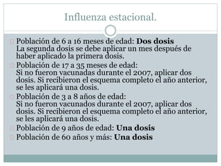 Influenza estacional. 
Población de 6 a 16 meses de edad: Dos dosis 
La segunda dosis se debe aplicar un mes después de 
haber aplicado la primera dosis. 
Población de 17 a 35 meses de edad: 
Si no fueron vacunadas durante el 2007, aplicar dos 
dosis. Si recibieron el esquema completo el año anterior, 
se les aplicará una dosis. 
Población de 3 a 8 años de edad: 
Si no fueron vacunados durante el 2007, aplicar dos 
dosis. Si recibieron el esquema completo el año anterior, 
se les aplicará una dosis. 
Población de 9 años de edad: Una dosis 
Población de 60 años y más: Una dosis 
 