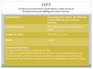 DPT 
Se elabora con toxoide tetanico, toxoide difterico y células muertas de 
Bordetella Pertussis adsorbidas en gel de sales de aluminio. 
Indicaciones Inmunización activa de refuerzo 
contra difteria, tos ferina y 
tetanos. 
Administración IM profunda en región deltoidea o 
glutea. 
Grupo de edad. Niños de 2 a 4 años. 
Dosis. 0.5ml. 
Contraindicaciones. 
En inmunodeficiencias, a excepción de VIH 
No aplicar en padecimientos febriles. (<38.5°C), enfermedades graves o que 
involucren daño cerebral, cuadros convulsivos o alteraciones neurológicas. 
Personas que han recibido transfusiones o inmunoglobulinas, esperar 3 meses. 
 