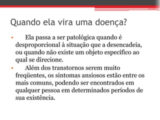 Quando ela vira uma doença?
• Ela passa a ser patológica quando é
desproporcional à situação que a desencadeia,
ou quando não existe um objeto específico ao
qual se direcione.
• Além dos transtornos serem muito
freqüentes, os sintomas ansiosos estão entre os
mais comuns, podendo ser encontrados em
qualquer pessoa em determinados períodos de
sua existência.
 