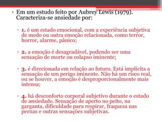 • Em um estudo feito por Aubrey Lewis (1979).
Caracteriza-se ansiedade por:
▫ 1. é um estado emocional, com a experiência subjetiva
de medo ou outra emoção relacionada, como terror,
horror, alarme, pânico;
▫ 2. a emoção é desagradável, podendo ser uma
sensação de morte ou colapso iminente;
▫ 3. é direcionada em relação ao futuro. Está implícita a
sensação de um perigo iminente. Não há um risco real,
ou se houver, a emoção é desproporcionalmente mais
intensa;
▫ 4. há desconforto corporal subjetivo durante o estado
de ansiedade. Sensação de aperto no peito, na
garganta, dificuldade para respirar, fraqueza nas
pernas e outras sensações subjetivas.
 
