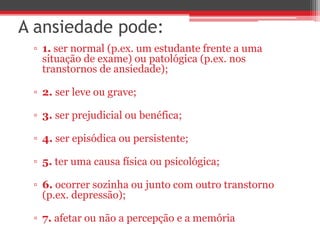 A ansiedade pode:
▫ 1. ser normal (p.ex. um estudante frente a uma
situação de exame) ou patológica (p.ex. nos
transtornos de ansiedade);
▫ 2. ser leve ou grave;
▫ 3. ser prejudicial ou benéfica;
▫ 4. ser episódica ou persistente;
▫ 5. ter uma causa física ou psicológica;
▫ 6. ocorrer sozinha ou junto com outro transtorno
(p.ex. depressão);
▫ 7. afetar ou não a percepção e a memória
 