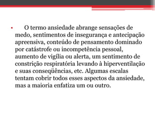 • O termo ansiedade abrange sensações de
medo, sentimentos de insegurança e antecipação
apreensiva, conteúdo de pensamento dominado
por catástrofe ou incompetência pessoal,
aumento de vigília ou alerta, um sentimento de
constrição respiratória levando à hiperventilação
e suas conseqüências, etc. Algumas escalas
tentam cobrir todos esses aspectos da ansiedade,
mas a maioria enfatiza um ou outro.
 