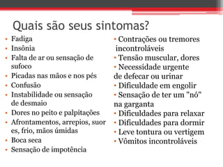 Quais são seus sintomas?
• Fadiga
• Insônia
• Falta de ar ou sensação de
sufoco
• Picadas nas mãos e nos pés
• Confusão
• Instabilidade ou sensação
de desmaio
• Dores no peito e palpitações
• Afrontamentos, arrepios, suor
es, frio, mãos úmidas
• Boca seca
• Sensação de impotência
• Contrações ou tremores
incontroláveis
• Tensão muscular, dores
• Necessidade urgente
de defecar ou urinar
• Dificuldade em engolir
• Sensação de ter um "nó"
na garganta
• Dificuldades para relaxar
• Dificuldades para dormir
• Leve tontura ou vertigem
• Vômitos incontroláveis
 