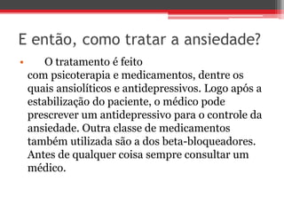 E então, como tratar a ansiedade?
• O tratamento é feito
com psicoterapia e medicamentos, dentre os
quais ansiolíticos e antidepressivos. Logo após a
estabilização do paciente, o médico pode
prescrever um antidepressivo para o controle da
ansiedade. Outra classe de medicamentos
também utilizada são a dos beta-bloqueadores.
Antes de qualquer coisa sempre consultar um
médico.
 