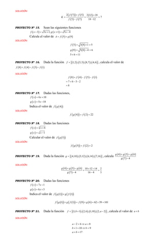 SOLUCIÓN
    
   
 2 7 5 2 12 18
7
5 7 18 12
f f
K
f f
 
  
 
PROYECTO Nº 15. Sean las siguientes funciones
   3 3 1; 1 5 4f x x g x x     
Calcula el valor de    5 9A f g 
SOLUCIÓN
   
   
5 3 8 1 5
9 5 8 4 6
5 6 11
f
g
  
  
 
PROYECTO Nº 16. Dada la función         1,2 ; 5,3 ; 8,7 ; 4,6f  , calcula el valor de
       8 4 5 1f f f f  
SOLUCIÓN
       8 4 5 1
7 6 3 2
8
f f f f  
   

PROYECTO Nº 17. Dadas las funciones,
 
 
6 10
5 18
f x x
g x x
 
 
Indica el valor de   4f g
SOLUCIÓN
    4 2 22f g f 
PROYECTO Nº 18. Dadas las funciones
 
 
3
6
1
f x x
g x x
 
 
Calcular el valor de   5f g
SOLUCIÓN
    5 2 2f g f 
PROYECTO Nº 19. Dada la función         4,10 ; 5,12 ; 6,14 ; 7,16g  , calcula
     
 
4 5 6
7 4
g g g
g
 

SOLUCIÓN
     
 
4 5 6 10 12 14 2
7 4 16 4 3
g g g
g
   
 
 
PROYECTO Nº 20. Dadas las funciones
 
 
7 1
6 3
f x x
g x x
 
 
Indica el valor de      1 1f g g f
SOLUCIÓN
         1 1 9 6 62 39 101f g g f f g     
PROYECTO Nº 21. Dada la función         1, 1 ; 2,6 ; 1,10 ; 2, 2f b a   , calcula el valor de a b
SOLUCIÓN
2 6 8
1 10 9
17
a a
b b
a b
   
   
 
 