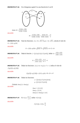 PROYECTO Nº 22. En el diagrama sagital f es una función de A en B
Calcula
   
   
2 6 8
3 8 2 6
f f
M
f f



SOLUCIÓN
   
   
 
   
2 6 8 2 12 10 17
3 8 2 6 3 10 2 12 3
f f
M
f f
 
  
 
PROYECTO Nº 23. Sean las funciones    5 3 4; 2 12f x x g x x     , calcula el valor de
   9 10K f g 
SOLUCIÓN
       9 10 3 4 4 12 12 4 12 16K f g       
PROYECTO Nº 24. Dada la función         1,3 ; 2,5 ; 3,7 ; 4,9f  , hallar
   
   
1 2
4 3
f f
K
f f



SOLUCIÓN
   
   
1 2 3 5
4
4 3 9 7
f f
K
f f
 
  
 
PROYECTO Nº 25. Dadas las funciones    8 4; 7 3f x x g x x    , indica el valor de
     2 0f g g f
SOLUCIÓN
         2 0 11 4 92 25 117f g g f f g     
PROYECTO Nº 26. Dadas las funciones
        
      
2,8 ; 3,7 ; 5,6 ; 9,6
3,5 ; 5,7 ; 4,9
f
g


Calcula    Dom f Dom g
SOLUCIÓN
 
 
     
2,3,5,9
3,5,4
3,5
Dom f
Dom g
Dom f Dom g


 
PROYECTO Nº 27. Si  
2 1
1
x
F x
x



, hallar   2F F
SOLUCIÓN
    
11
2 5
4
F F F 
6.
8.
. 10
. 12
A B
f
 