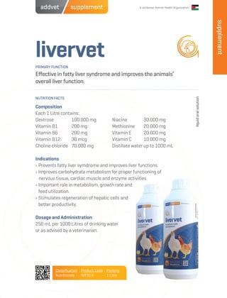 A Jordanian Animal Health Organization
livervet
Effective in fatty liver syndrome and improves the animals’
overall liver function.
Composition
Each 1 Litre contains:
Dextrose 	 100.000 mg
Vitamin B1 	 200 mg
Vitamin B6 	 200 mg
Vitamin B12 	 30 mcg
Choline chloride	 70.000 mg
Indications
› Prevents fatty liver symdrome and improves liver functions.
› Improves carbohydrate metabolism for proper functioning of
nervous tissue, cardiac muscle and enzyme activities.
› Important role in metabolism, growth rate and
feed utilization.
› Stimulates regeneration of hepatic cells and
better productivity.
Dosage and Administration
250 mL per 1000 Litres of drinking water
or as advised by a veterinarian.
Niacine 	 30.000 mg
Methionine 	 20.000 mg
Vitamin E 	 20.000 mg
Vitamin C 	 10.000 mg
Distillate water up to 1000 mL
PRIMARY FUNCTION
NUTRITION FACTS
liquidoralsolution
Classification
Nutritionals
Product Code
AVFS14
Packing
1 Litre
supplement
supplementaddvet
 