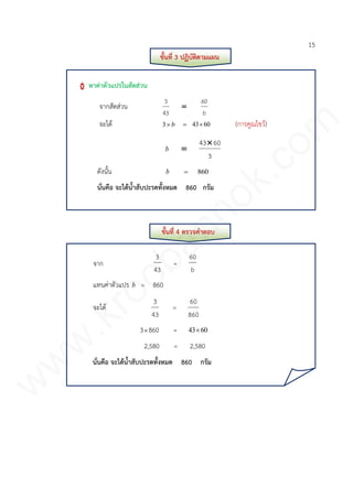 15
ขั้นที่ 3 ปฏิบัติตามแผน
หาค่าตัวแปรในสัดส่วน
จากสัดส่วน
b
60

43
3
จะได้ b3 6043 (การคูณไขว้)
b
3
6043

ดังนั้น b 860
นั่นคือ จะได้น้าสับปะรดทั้งหมด 860 กรัม
ขั้นที่ 4 ตรวจคาตอบ
จาก
43
3
=
b
60
แทนค่าตัวแปร b = 860
จะได้
43
3
=
860
60
3860 = 6043
2,580 = 2,580
นั่นคือ จะได้น้าสับปะรดทั้งหมด 860 กรัม
www.kroobannok.com
 