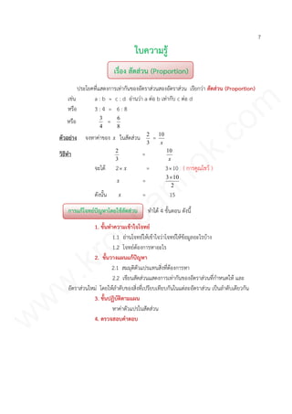 7
ใบความรู้
เรื่อง สัดส่วน (Proportion)
ประโยคที่แสดงการเท่ากันของอัตราส่วนสองอัตราส่วน เรียกว่า สัดส่วน (Proportion)
เช่น a : b = c : d อ่านว่า a ต่อ b เท่ากับ c ต่อ d
หรือ 3 : 4 = 6 : 8
หรือ
4
3
=
8
6
ตัวอย่าง จงหาค่าของ x ในสัดส่วน
3
2
=
x
10
วิธีทา
3
2
=
x
10
จะได้ 2 x = 310 ( การคูณไขว้ )
x =
2
103
ดังนั้น x = 15
การแก้โจทย์ปัญหาโดยใช้สัดส่วน ทาได้ 4 ขั้นตอน ดังนี้
1. ขั้นทาความเข้าใจโจทย์
1.1 อ่านโจทย์ให้เข้าใจว่าโจทย์ให้ข้อมูลอะไรบ้าง
1.2 โจทย์ต้องการหาอะไร
2. ขั้นวางแผนแก้ปัญหา
2.1 สมมุติตัวแปรแทนสิ่งที่ต้องการหา
2.2 เขียนสัดส่วนแสดงการเท่ากันของอัตราส่วนที่กาหนดให้ และ
อัตราส่วนใหม่ โดยให้ลาดับของสิ่งที่เปรียบเทียบกันในแต่ละอัตราส่วน เป็นลาดับเดียวกัน
3. ขั้นปฏิบัติตามแผน
หาค่าตัวแปรในสัดส่วน
4. ตรวจสอบคาตอบ
www.kroobannok.com
 