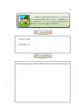 28
ขั้นที่ 1 ทาความเข้าใจโจทย์
1. สิ่งที่โจทย์กาหนดให้
2. สิ่งที่โจทย์ต้องการหา
ขั้นที่ 2 วางแผนแก้ปัญหา
เขียนสัดส่วนแสดงอัตราส่วนโดยให้ลาดับของสิ่งที่เปรียบเทียบในแต่ละอัตราส่วนเป็นลาดับเดียวกัน
8. สุธีกับอุเทน ลงสมัครรับเลือกเป็นสมาชิก อบต. ผลปรากฏว่า
อัตราส่วนของคะแนนที่ได้ของสุธีกับอุเทน เป็น 8 : 5 ถ้ามีผู้เลือกอุเทน
น้อยกว่าผู้เลือกสุธีอยู่ 2,700 คะแนน จงหาอัตราส่วนของคะแนนของ
ผู้ที่เลือกสุธี ต่อ จานวนคะแนนที่ผู้มาเลือกตั้งทั้งหมด
www.kroobannok.com
 