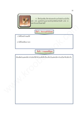 30
ขั้นที่ 1 ทาความเข้าใจโจทย์
1. สิ่งที่โจทย์กาหนดให้
2. สิ่งที่โจทย์ต้องการหา
ขั้นที่ 2 วางแผนแก้ปัญหา
เขียนสัดส่วนแสดงอัตราส่วนโดยให้ลาดับของสิ่งที่เปรียบเทียบในแต่ละอัตราส่วนเป็นลาดับเดียวกัน
9. ที่ฟาร์มอรพิณ อัตราส่วนของจานวนวัวต่อจานวนไก่เป็น
124 : 155 และนับจานวนขาของไก่ทุกชนิดในฟาร์มได้ 1,550 ขา
จงหาจานวนวัวในฟาร์มนี้
www.kroobannok.com
 