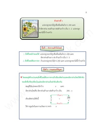 8
ขั้นที่ 1 ทาความเข้าใจโจทย์
1. สิ่งที่โจทย์กาหนดให้ แปลงปลูกดอกไม้รูปสี่เหลี่ยมผืนผ้ายาว 240 เมตร
อัตราส่วนด้านยาว ต่อ ด้านกว้าง เป็น 3 : 2
2. สิ่งที่โจทย์ต้องการหา ถ้าแปลงปลูกดอกไม้ยาว 240 เมตร แปลงปลูกดอกไม้นี้กว้างเท่าไร
ขั้นที่ 2 วางแผนแก้ปัญหา
โดยสมมุติตัวแปรแทนสิ่งที่โจทย์ต้องการหาแล้วเขียนสัดส่วนแสดงอัตราส่วนโดยให้ลาดับ
ของสิ่งที่เปรียบเทียบในแต่ละอัตราส่วนเป็นลาดับเดียวกัน
สมมุติให้แปลงดอกไม้กว้าง x เมตร
อัตราส่วนใหม่คือ อัตราส่วนด้านยาวต่อด้านกว้าง เป็น 240 : x
เขียนสัดส่วนได้ดังนี้
2
3
=
x
240
ใช้การคูณไขว้และการแก้สมการ หาค่า x
ตัวอย่างที่ 1
แปลงปลูกดอกไม้รูปสี่เหลี่ยมผืนผ้ายาว 240 เมตร
ถ้าอัตราส่วน ของด้านยาวต่อด้านกว้าง เป็น 3 : 2 แปลงปลูก
ดอกไม้นี้กว้างเท่าไร
ด้านยาว
ด้านกว้าง
www.kroobannok.com
 