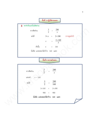 9
ขั้นที่ 3 ปฏิบัติตามแผน
หาค่าตัวแปรในสัดส่วน
จากสัดส่วน
2
3
=
x
240
จะได้ x3 = 2402 (การคูณไขว้)
x =
3
2402
ดังนั้น x = 160
นั่นคือ แปลงดอกไม้กว้าง 160 เมตร
ขั้นที่ 4 ตรวจคาตอบ
จากสัดส่วน
2
3
=
x
240
แทนค่า x = 160
จะได้
2
3
=
160
240
3160 = 2240
480 = 480
นั่นคือ แปลงดอกไม้กว้าง 160 เมตร
www.kroobannok.com
 