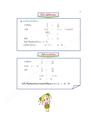 11
ขั้นที่ 3 ปฏิบัติตามแผน
หาค่าตัวแปรในสัดส่วน
จากสัดส่วน
5
2
=
25
x
จะได้ 225 = 5 × x (การคูณไขว้)
5
252
= x
ดังนั้น x = 10
นั่นคือ ใช้ปูนซิเมนต์จานวน 10 ถัง
และใช้ทรายจานวน 25 – 10 = 15 ถัง
ขั้นที่ 4 ตรวจคาตอบ
จากสัดส่วน
5
2
=
25
x
แทนค่า x = 10
จะได้
5
2
=
25
10
225 = 5 × 10
50 = 50
ดังนั้น ใช้ปูนซิเมนต์และทรายผสมกันได้ปูนฉาบ 10 + 15 = 25 ถัง
www.kroobannok.com
 