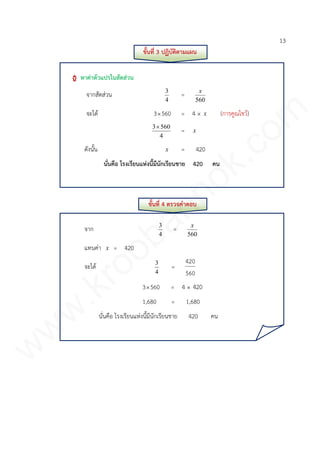 13
ขั้นที่ 3 ปฏิบัติตามแผน
หาค่าตัวแปรในสัดส่วน
จากสัดส่วน
4
3
=
560
x
จะได้ 3560 = 4 × x (การคูณไขว้)
4
5603
= x
ดังนั้น x = 420
นั่นคือ โรงเรียนแห่งนี้มีนักเรียนชาย 420 คน
ขั้นที่ 4 ตรวจคาตอบ
จาก
4
3
=
560
x
แทนค่า x = 420
จะได้
4
3
=
560
420
3560 = 4 × 420
1,680 = 1,680
นั่นคือ โรงเรียนแห่งนี้มีนักเรียนชาย 420 คน
www.kroobannok.com
 