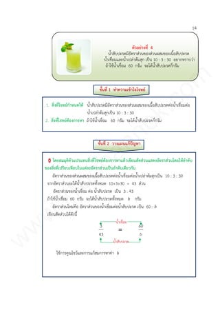 14
ขั้นที่ 1 ทาความเข้าใจโจทย์
1. สิ่งที่โจทย์กาหนดให้ น้าสับปะรดมีอัตราส่วนของส่วนผสมของเนื้อสับปะรดต่อน้าเชื่อมต่อ
น้าเปล่าต้มสุกเป็น 10 : 3 : 30
2. สิ่งที่โจทย์ต้องการหา ถ้าใช้น้าเชื่อม 60 กรัม จะได้น้าสับปะรดกี่กรัม
ขั้นที่ 2 วางแผนแก้ปัญหา
โดยสมมุติตัวแปรแทนสิ่งที่โจทย์ต้องการหาแล้วเขียนสัดส่วนแสดงอัตราส่วนโดยให้ลาดับ
ของสิ่งที่เปรียบเทียบในแต่ละอัตราส่วนเป็นลาดับเดียวกัน
อัตราส่วนของส่วนผสมของเนื้อสับปะรดต่อน้าเชื่อมต่อน้าเปล่าต้มสุกเป็น 10 : 3 : 30
จากอัตราส่วนจะได้น้าสับปะรดทั้งหมด 10+3+30 = 43 ส่วน
อัตราส่วนของน้าเชื่อม ต่อ น้าสับปะรด เป็น 3 : 43
ถ้าใช้น้าเชื่อม 60 กรัม จะได้น้าสับปะรดทั้งหมด b กรัม
อัตราส่วนใหม่คือ อัตราส่วนของน้าเชื่อมต่อน้าสับปะรด เป็น 60 : b
เขียนสัดส่วนได้ดังนี้
b
60

43
3
ใช้การคูณไขว้และการแก้สมการหาค่า b
ตัวอย่างที่ 4
น้าสับปะรดมีอัตราส่วนของส่วนผสมของเนื้อสับปะรด
น้าเชื่อมและน้าเปล่าต้มสุก เป็น 10 : 3 : 30 อยากทราบว่า
ถ้าใช้น้าเชื่อม 60 กรัม จะได้น้าสับปะรดกี่กรัม
น้าสับปะรด
น้าเชื่อม
www.kroobannok.com
 
