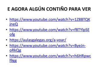 E AGORA ALGÚN CONTIÑO PARA VER
• https://www.youtube.com/watch?v=1Z8BTQK
jneQ
• https://www.youtube.com/watch?v=fBTYlpSE
ofg
• https://aulasgalegas.org/a-voar/
• https://www.youtube.com/watch?v=ByeJn-
oRkQg
• https://www.youtube.com/watch?v=h6HRpwc
l9gg
 