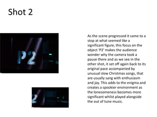 Shot 2

         As the scene progressed it came to a
         stop at what seemed like a
         significant figure, this focus on the
         object 'P2' makes the audience
         wonder why the camera took a
         pause there and as we see in the
         other shot, it set off again back to its
         original pace accompanied by
         unusual slow Christmas songs, that
         are usually sang with enthusiasm
         and joy. This adds to the enigma and
         creates a spookier environment as
         the lonesomeness becomes more
         significant whilst played alongside
         the out of tune music.
 