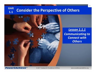 1
 Unit
 1.1    Consider the Perspective of Others



                                                               Lesson 1.1.1
                                                             Communicating to 
                                                               Connect with 
                                                                  Others




Power2Achieve™    © 2011 Institute for Excellence & Ethics       www.excellenceandethics.org
 