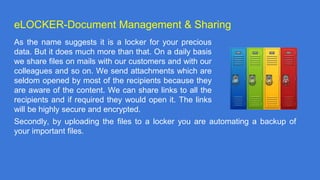 eLOCKER-Document Management & Sharing
As the name suggests it is a locker for your precious
data. But it does much more than that. On a daily basis
we share files on mails with our customers and with our
colleagues and so on. We send attachments which are
seldom opened by most of the recipients because they
are aware of the content. We can share links to all the
recipients and if required they would open it. The links
will be highly secure and encrypted.
Secondly, by uploading the files to a locker you are automating a backup of
your important files.
 