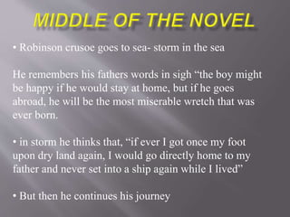 • Robinson crusoe goes to sea- storm in the sea
He remembers his fathers words in sigh “the boy might
be happy if he would stay at home, but if he goes
abroad, he will be the most miserable wretch that was
ever born.
• in storm he thinks that, “if ever I got once my foot
upon dry land again, I would go directly home to my
father and never set into a ship again while I lived”
• But then he continues his journey
 