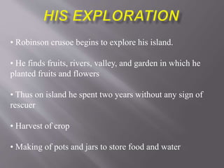 • Robinson crusoe begins to explore his island.
• He finds fruits, rivers, valley, and garden in which he
planted fruits and flowers
• Thus on island he spent two years without any sign of
rescuer
• Harvest of crop
• Making of pots and jars to store food and water
 