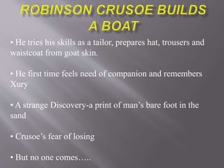 • He tries his skills as a tailor, prepares hat, trousers and
waistcoat from goat skin.
• He first time feels need of companion and remembers
Xury
• A strange Discovery-a print of man’s bare foot in the
sand
• Crusoe’s fear of losing
• But no one comes…..
 