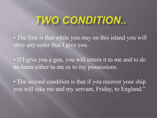 • The first is that while you stay on this island you will
obey any order that I give you.
• If I give you a gun, you will return it to me and to do
no harm either to me or to my possessions.
• The second condition is that if you recover your ship
you will take me and my servant, Friday, to England.”
 