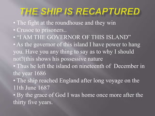 • The fight at the roundhouse and they win
• Crusoe to prisoners..
• “I AM THE GOVERNOR OF THIS ISLAND”
• As the governor of this island I have power to hang
you. Have you any thing to say as to why I should
not?(this shows his possessive nature
• Thus he left the island on nineteenth of December in
the year 1686
• The ship reached England after long voyage on the
11th June 1687
• By the grace of God I was home once more after the
thirty five years.
 