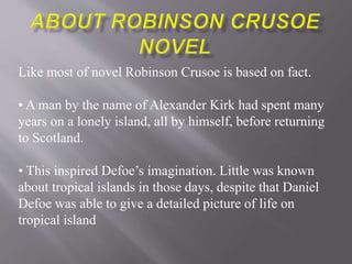 Like most of novel Robinson Crusoe is based on fact.
• A man by the name of Alexander Kirk had spent many
years on a lonely island, all by himself, before returning
to Scotland.
• This inspired Defoe’s imagination. Little was known
about tropical islands in those days, despite that Daniel
Defoe was able to give a detailed picture of life on
tropical island
 