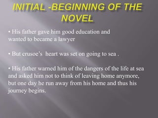 • His father gave him good education and
wanted to became a lawyer
• But crusoe’s heart was set on going to sea .
• His father warned him of the dangers of the life at sea
and asked him not to think of leaving home anymore,
but one day he run away from his home and thus his
journey begins.
 