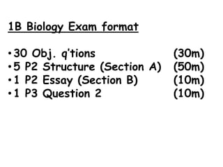 1B Biology Exam format

• 30 Obj. q’tions              (30m)
• 5 P2 Structure (Section A)   (50m)
• 1 P2 Essay (Section B)       (10m)
• 1 P3 Question 2              (10m)
 
