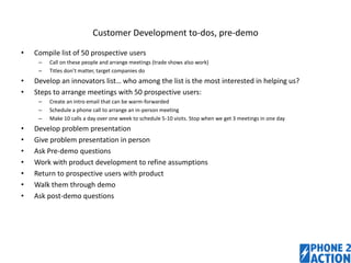 Customer Development to-dos, pre-demo
•

Compile list of 50 prospective users
–
–

•
•

Develop an innovators list… who among the list is the most interested in helping us?
Steps to arrange meetings with 50 prospective users:
–
–
–

•
•
•
•
•
•
•

Call on these people and arrange meetings (trade shows also work)
Titles don’t matter, target companies do

Create an intro email that can be warm-forwarded
Schedule a phone call to arrange an in-person meeting
Make 10 calls a day over one week to schedule 5-10 visits. Stop when we get 3 meetings in one day

Develop problem presentation
Give problem presentation in person
Ask Pre-demo questions
Work with product development to refine assumptions
Return to prospective users with product
Walk them through demo
Ask post-demo questions

1

 