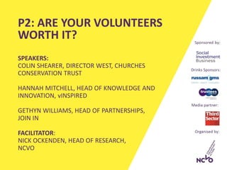 SPEAKERS:
COLIN SHEARER, DIRECTOR WEST, CHURCHES
CONSERVATION TRUST
HANNAH MITCHELL, HEAD OF KNOWLEDGE AND
INNOVATION, vINSPIRED
GETHYN WILLIAMS, HEAD OF PARTNERSHIPS,
JOIN IN
FACILITATOR:
NICK OCKENDEN, HEAD OF RESEARCH,
NCVO
P2: ARE YOUR VOLUNTEERS
WORTH IT?
 