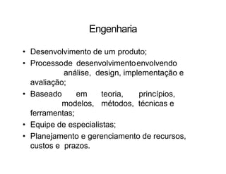 Engenharia
• Desenvolvimento de um produto;
• Processode desenvolvimentoenvolvendo
análise, design, implementação e
avaliação;
• Baseado em teoria, princípios,
modelos, métodos, técnicas e
ferramentas;
• Equipe de especialistas;
• Planejamento e gerenciamento de recursos,
custos e prazos.
 