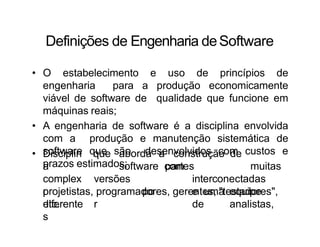 Definições de Engenharia deSoftware
• O estabelecimento e uso de princípios de
engenharia para a produção economicamente
viável de software de qualidade que funcione em
máquinas reais;
• A engenharia de software é a disciplina envolvida
com a produção e manutenção sistemática de
software que são desenvolvidos com custos e
prazos estimados;
que aborda a construção de
software com muitas
• Disciplin
a
complex
o
diferente
s
versões
po
r
partes
interconectadas
e uma equipe
de analistas,
projetistas, programadores, gerentes, "testadores",
etc.
 