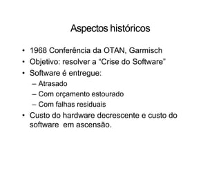 Aspectos históricos
• 1968 Conferência da OTAN, Garmisch
• Objetivo: resolver a “Crise do Software”
• Software é entregue:
– Atrasado
– Com orçamento estourado
– Com falhas residuais
• Custo do hardware decrescente e custo do
software em ascensão.
 